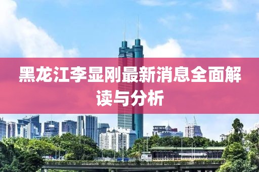 黑龍江李顯剛最新消息全面解讀與分析