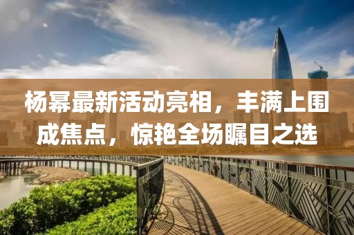 楊冪最新活動(dòng)亮相，豐滿上圍成焦點(diǎn)，驚艷全場(chǎng)矚目之選