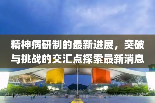 精神病研制的最新進(jìn)展，突破與挑戰(zhàn)的交匯點(diǎn)探索最新消息