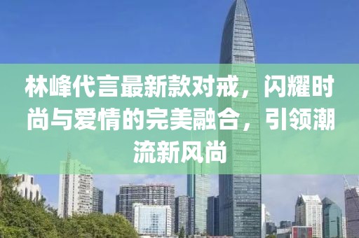 林峰代言最新款對戒，閃耀時尚與愛情的完美融合，引領(lǐng)潮流新風尚