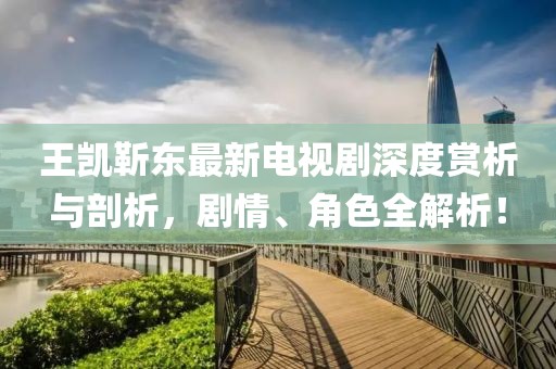 王凱靳東最新電視劇深度賞析與剖析，劇情、角色全解析！