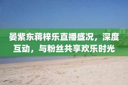 晏紫東蔣梓樂直播盛況，深度互動(dòng)，與粉絲共享歡樂時(shí)光
