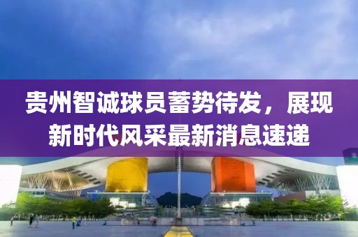 貴州智誠球員蓄勢待發(fā)，展現(xiàn)新時代風(fēng)采最新消息速遞