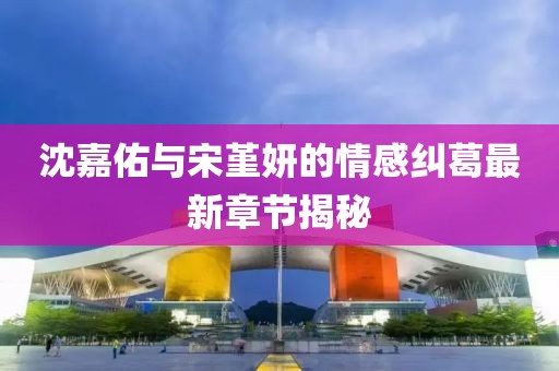 沈嘉佑與宋堇妍的情感糾葛最新章節(jié)揭秘