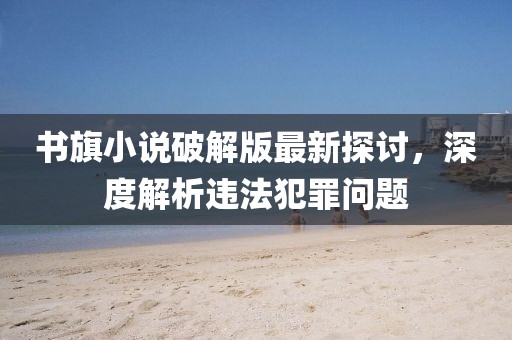 書旗小說破解版最新探討，深度解析違法犯罪問題