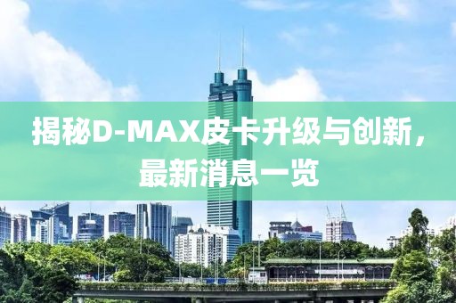 揭秘D-MAX皮卡升級與創(chuàng)新，最新消息一覽