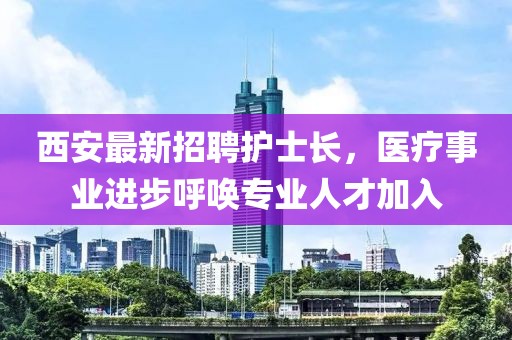 西安最新招聘護(hù)士長，醫(yī)療事業(yè)進(jìn)步呼喚專業(yè)人才加入