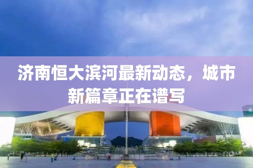 濟南恒大濱河最新動態(tài)，城市新篇章正在譜寫