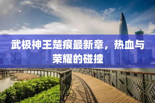 武極神王楚痕最新章，熱血與榮耀的碰撞