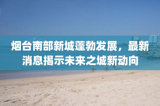 煙臺(tái)南部新城蓬勃發(fā)展，最新消息揭示未來之城新動(dòng)向
