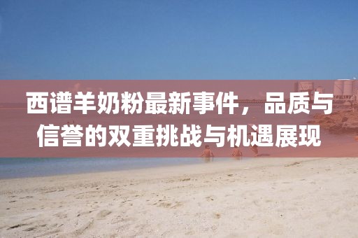 西譜羊奶粉最新事件，品質(zhì)與信譽的雙重挑戰(zhàn)與機(jī)遇展現(xiàn)