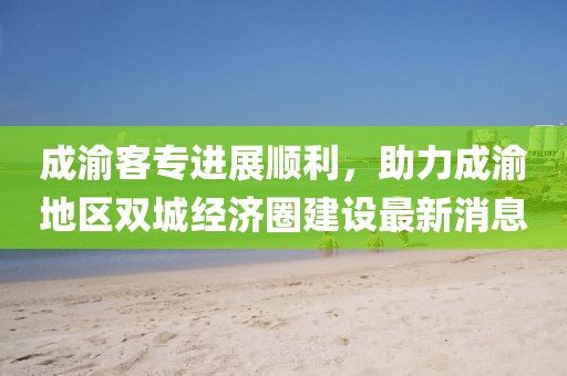 成渝客專(zhuān)進(jìn)展順利，助力成渝地區(qū)雙城經(jīng)濟(jì)圈建設(shè)最新消息