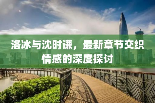 洛冰與沈時(shí)謙，最新章節(jié)交織情感的深度探討