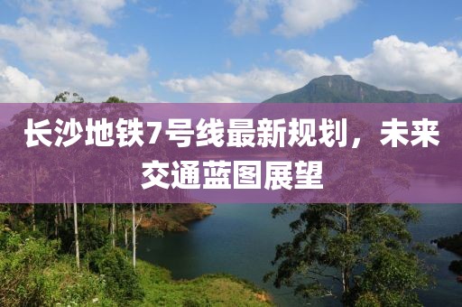 長(zhǎng)沙地鐵7號(hào)線最新規(guī)劃，未來交通藍(lán)圖展望