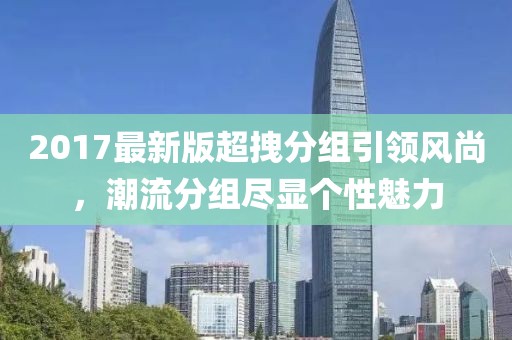 2017最新版超拽分組引領(lǐng)風(fēng)尚，潮流分組盡顯個(gè)性魅力