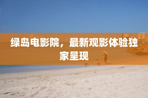 綠島電影院，最新觀影體驗獨家呈現(xiàn)
