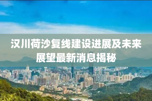 漢川荷沙復線建設(shè)進展及未來展望最新消息揭秘