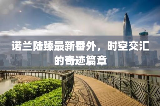 諾蘭陸臻最新番外，時(shí)空交匯的奇跡篇章