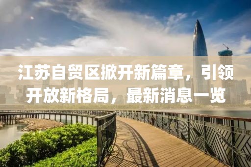 江蘇自貿(mào)區(qū)掀開新篇章，引領(lǐng)開放新格局，最新消息一覽