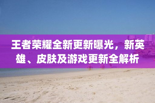 王者榮耀全新更新曝光，新英雄、皮膚及游戲更新全解析