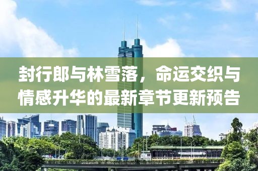封行郎與林雪落，命運交織與情感升華的最新章節(jié)更新預(yù)告
