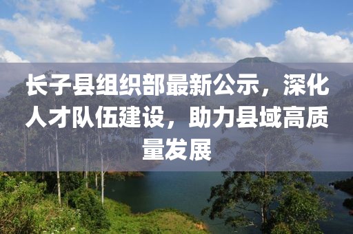 長(zhǎng)子縣組織部最新公示，深化人才隊(duì)伍建設(shè)，助力縣域高質(zhì)量發(fā)展