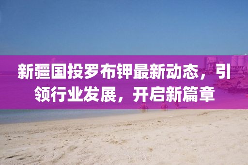 新疆國投羅布鉀最新動(dòng)態(tài)，引領(lǐng)行業(yè)發(fā)展，開啟新篇章