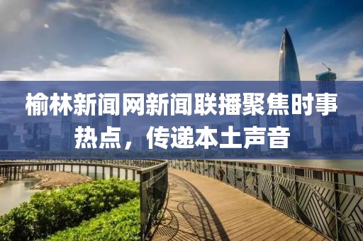 榆林新聞網(wǎng)新聞聯(lián)播聚焦時(shí)事熱點(diǎn)，傳遞本土聲音