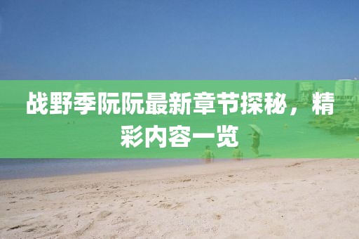 戰(zhàn)野季阮阮最新章節(jié)探秘，精彩內(nèi)容一覽