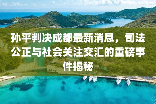 孫平判決成都最新消息，司法公正與社會關(guān)注交匯的重磅事件揭秘