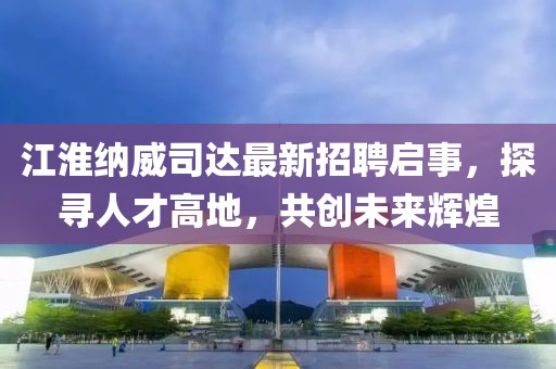 江淮納威司達(dá)最新招聘啟事，探尋人才高地，共創(chuàng)未來(lái)輝煌