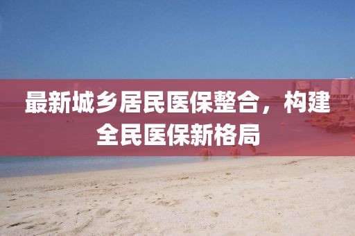 最新城鄉(xiāng)居民醫(yī)保整合，構建全民醫(yī)保新格局