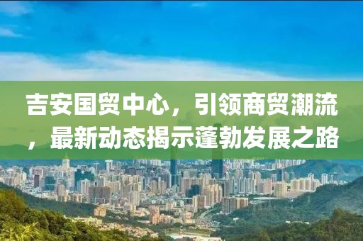 吉安國貿(mào)中心，引領(lǐng)商貿(mào)潮流，最新動態(tài)揭示蓬勃發(fā)展之路