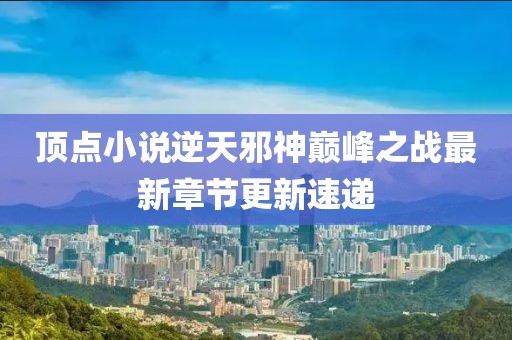 頂點(diǎn)小說逆天邪神巔峰之戰(zhàn)最新章節(jié)更新速遞