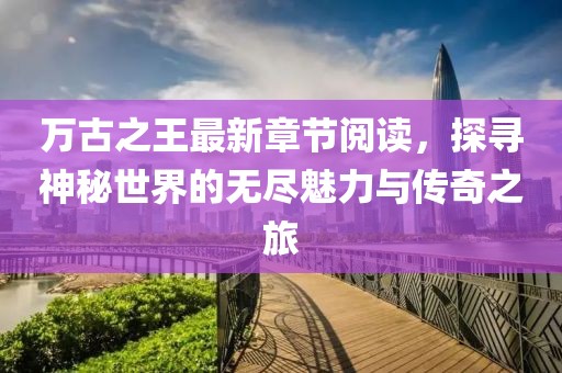萬古之王最新章節(jié)閱讀，探尋神秘世界的無盡魅力與傳奇之旅