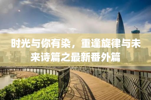 時(shí)光與你有染，重逢旋律與未來(lái)詩(shī)篇之最新番外篇