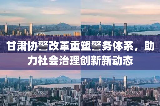 甘肅協(xié)警改革重塑警務(wù)體系，助力社會治理創(chuàng)新新動態(tài)