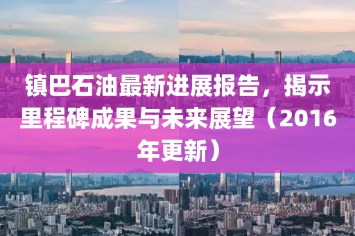 鎮(zhèn)巴石油最新進(jìn)展報(bào)告，揭示里程碑成果與未來展望（2016年更新）