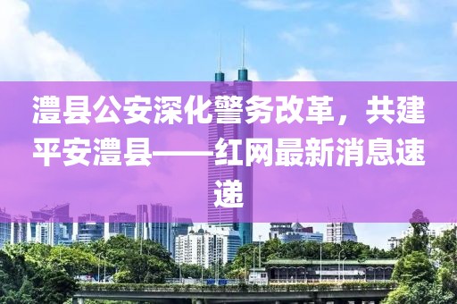 澧縣公安深化警務(wù)改革，共建平安澧縣——紅網(wǎng)最新消息速遞