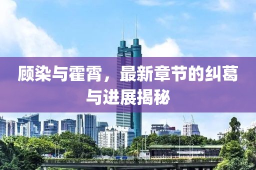 顧染與霍霄，最新章節(jié)的糾葛與進(jìn)展揭秘