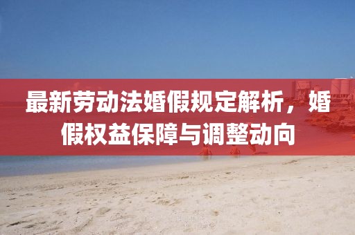 最新勞動法婚假規(guī)定解析，婚假權(quán)益保障與調(diào)整動向