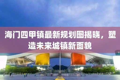 海門四甲鎮(zhèn)最新規(guī)劃圖揭曉，塑造未來城鎮(zhèn)新面貌