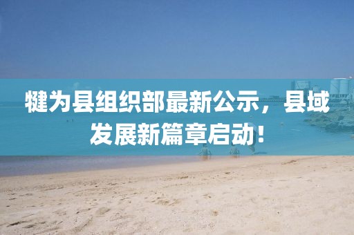犍為縣組織部最新公示，縣域發(fā)展新篇章啟動(dòng)！