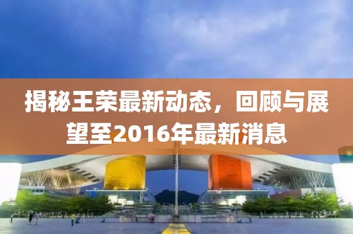 揭秘王榮最新動(dòng)態(tài)，回顧與展望至2016年最新消息