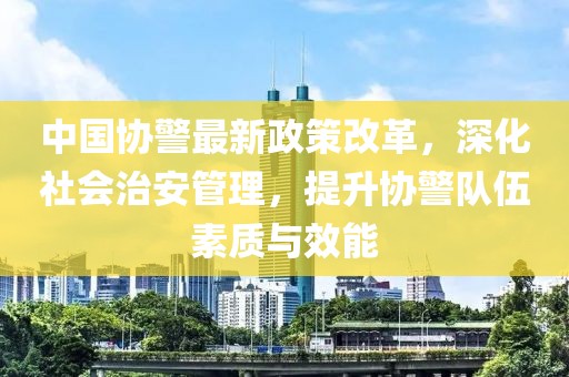 中國協(xié)警最新政策改革，深化社會治安管理，提升協(xié)警隊伍素質(zhì)與效能