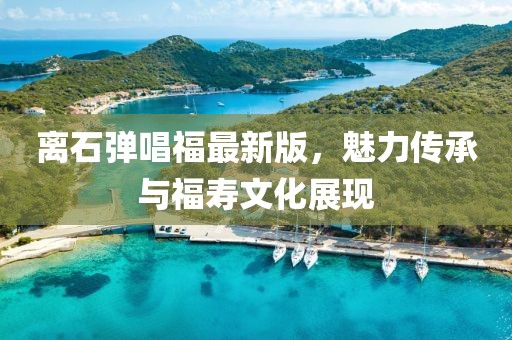 離石彈唱福最新版，魅力傳承與福壽文化展現(xiàn)