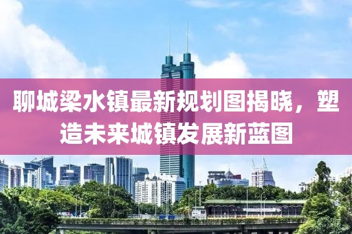 聊城梁水鎮(zhèn)最新規(guī)劃圖揭曉，塑造未來城鎮(zhèn)發(fā)展新藍(lán)圖