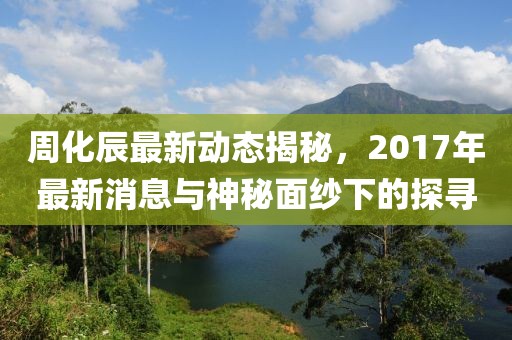周化辰最新動(dòng)態(tài)揭秘，2017年最新消息與神秘面紗下的探尋