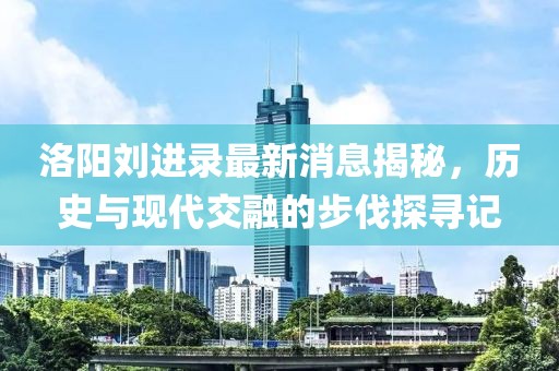洛陽劉進(jìn)錄最新消息揭秘，歷史與現(xiàn)代交融的步伐探尋記