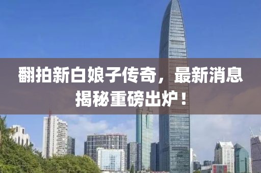 翻拍新白娘子傳奇，最新消息揭秘重磅出爐！